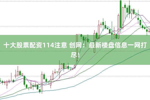 十大股票配资114注意 创网：最新楼盘信息一网打尽！