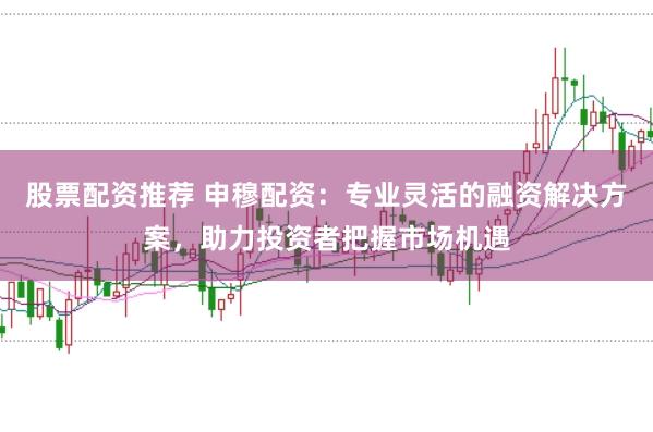 股票配资推荐 申穆配资：专业灵活的融资解决方案，助力投资者把握市场机遇
