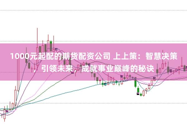 1000元起配的期货配资公司 上上策:智慧决策,引领未来,成就事业巅峰的秘诀