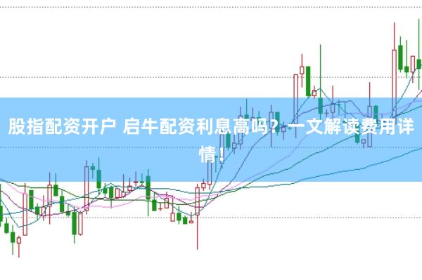 股指配资开户 启牛配资利息高吗？一文解读费用详情！