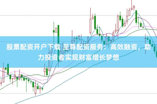 股票配资开户下载 至尊配资服务：高效融资，助力投资者实现财富增长梦想