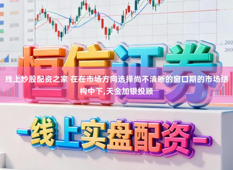 线上炒股配资之家 在在市场方向选择尚不清晰的窗口期的市场结构中下,天金加银投顾