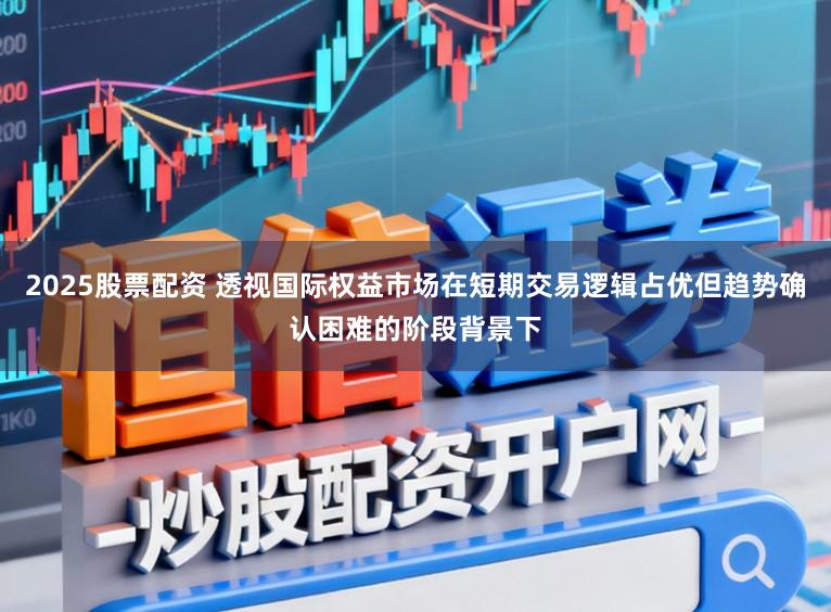 2025股票配资 透视国际权益市场在短期交易逻辑占优但趋势确认困难的阶段背景下