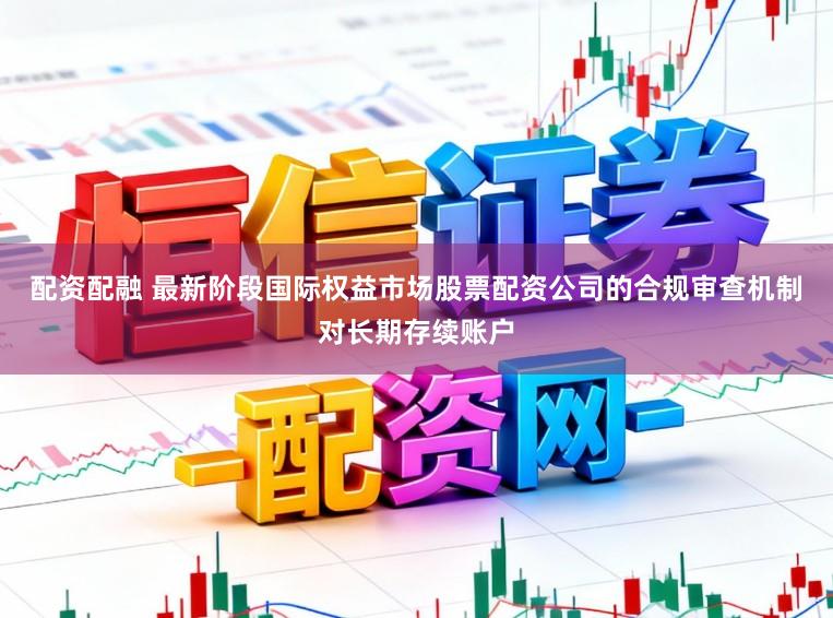 配资配融 最新阶段国际权益市场股票配资公司的合规审查机制对长期存续账户