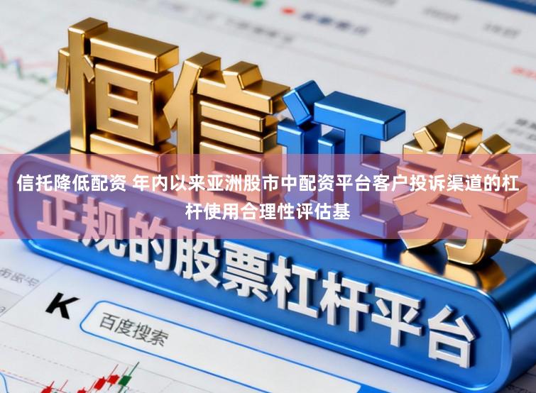 信托降低配资 年内以来亚洲股市中配资平台客户投诉渠道的杠杆使用合理性评估基