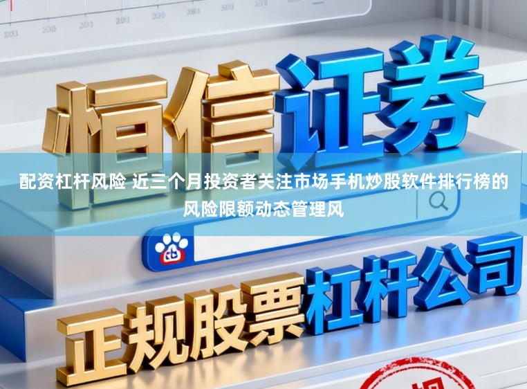 配资杠杆风险 近三个月投资者关注市场手机炒股软件排行榜的风险限额动态管理风