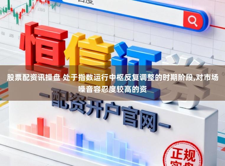 股票配资讯操盘 处于指数运行中枢反复调整的时期阶段,对市场噪音容忍度较高的资