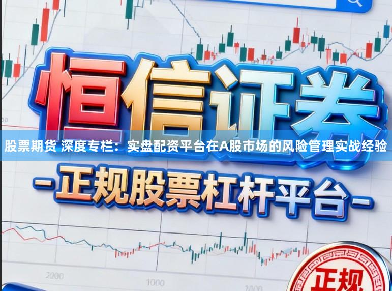 股票期货 深度专栏：实盘配资平台在A股市场的风险管理实战经验