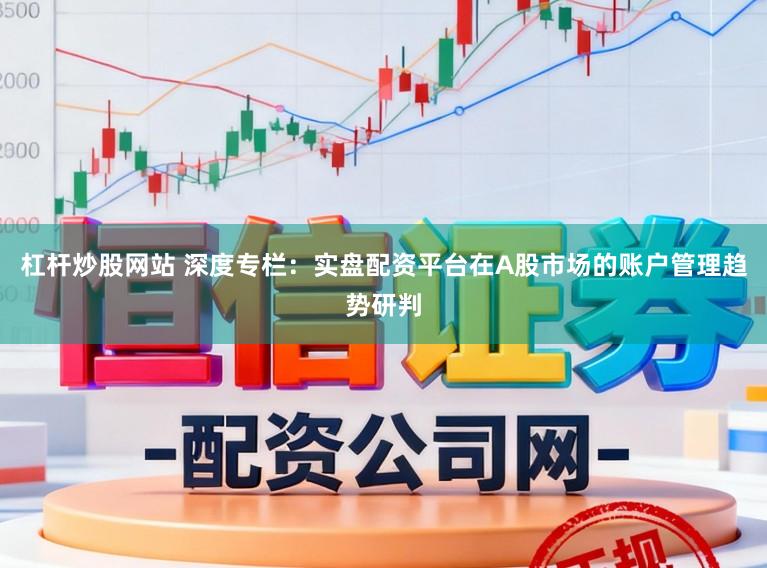 杠杆炒股网站 深度专栏：实盘配资平台在A股市场的账户管理趋势研判